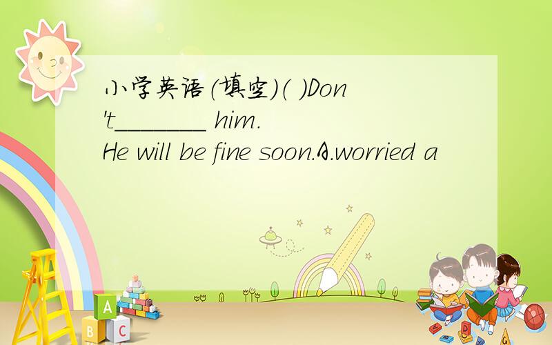 小学英语（填空）（ ）Don't_______ him.He will be fine soon.A.worried a