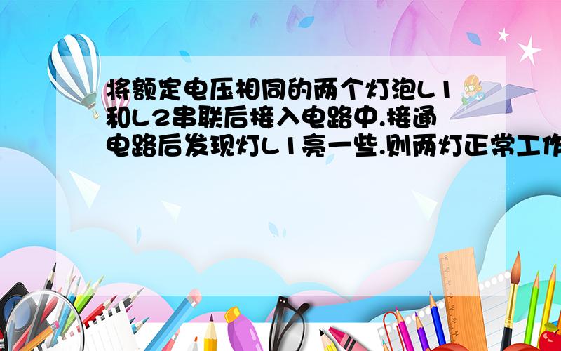 将额定电压相同的两个灯泡L1和L2串联后接入电路中.接通电路后发现灯L1亮一些.则两灯正常工作时L1灯暗一些.为什么?