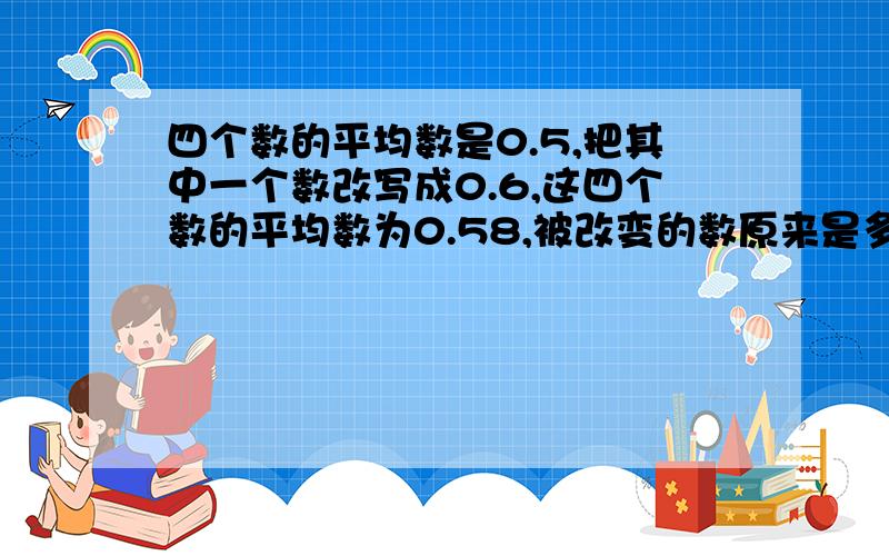 四个数的平均数是0.5,把其中一个数改写成0.6,这四个数的平均数为0.58,被改变的数原来是多少?