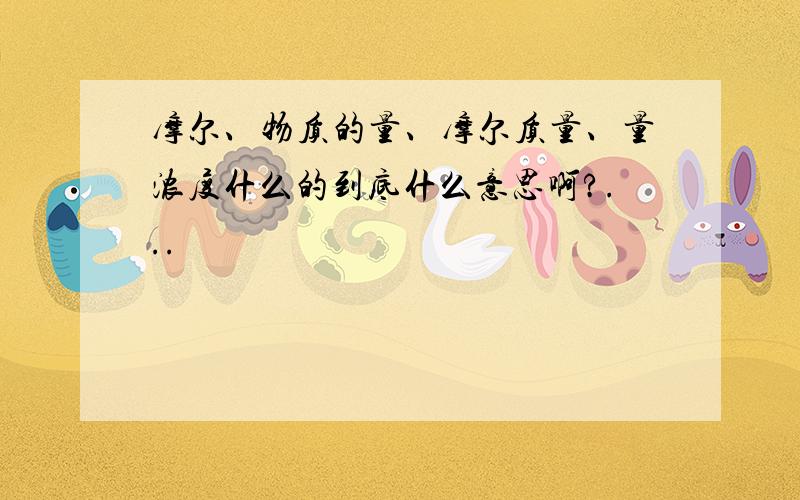 摩尔、物质的量、摩尔质量、量浓度什么的到底什么意思啊?...