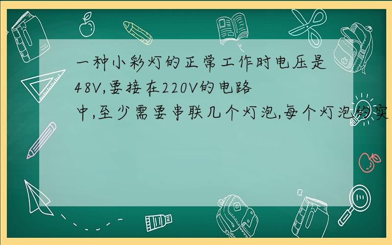 一种小彩灯的正常工作时电压是48V,要接在220V的电路中,至少需要串联几个灯泡,每个灯泡的实际电压