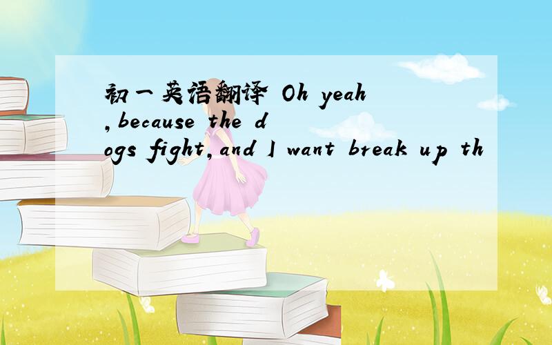 初一英语翻译 Oh yeah,because the dogs fight,and I want break up th