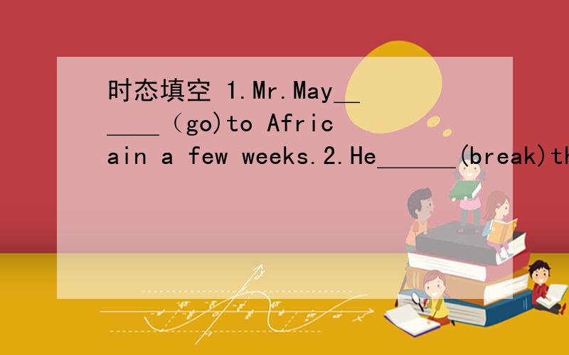 时态填空 1.Mr.May＿＿＿（go)to Africain a few weeks.2.He＿＿＿(break)th