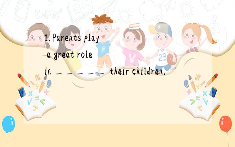 1.Parents play a great role in _____ their children.