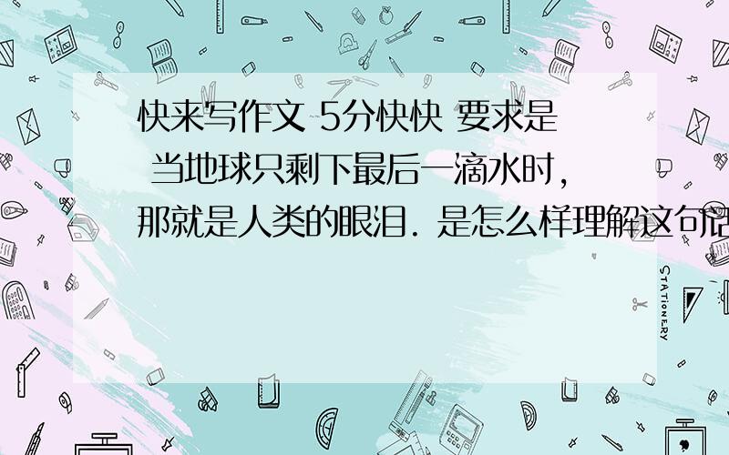 快来写作文 5分快快 要求是 当地球只剩下最后一滴水时,那就是人类的眼泪. 是怎么样理解这句话的,写一篇简短的演讲稿 大