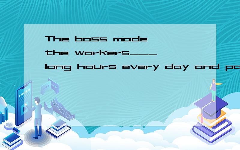 The boss made the workers___long hours every day and paid th