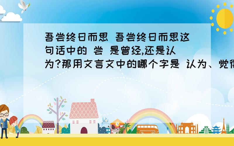 吾尝终日而思 吾尝终日而思这句话中的 尝 是曾经,还是认为?那用文言文中的哪个字是 认为、觉得 的意思?还有,文言文中,