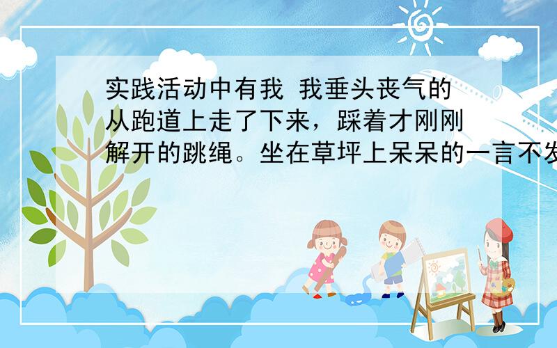 实践活动中有我 我垂头丧气的从跑道上走了下来，踩着才刚刚解开的跳绳。坐在草坪上呆呆的一言不发。 今天下午，用了半天时间，