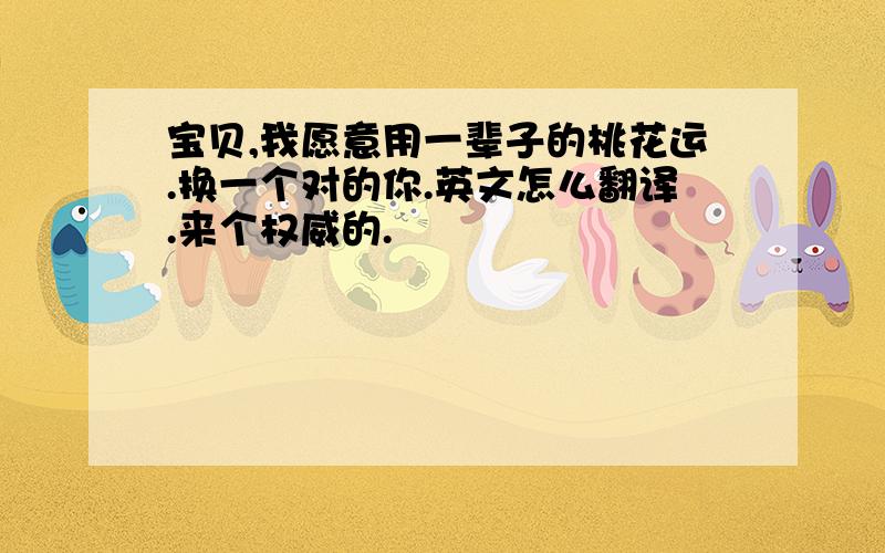 宝贝,我愿意用一辈子的桃花运.换一个对的你.英文怎么翻译.来个权威的.