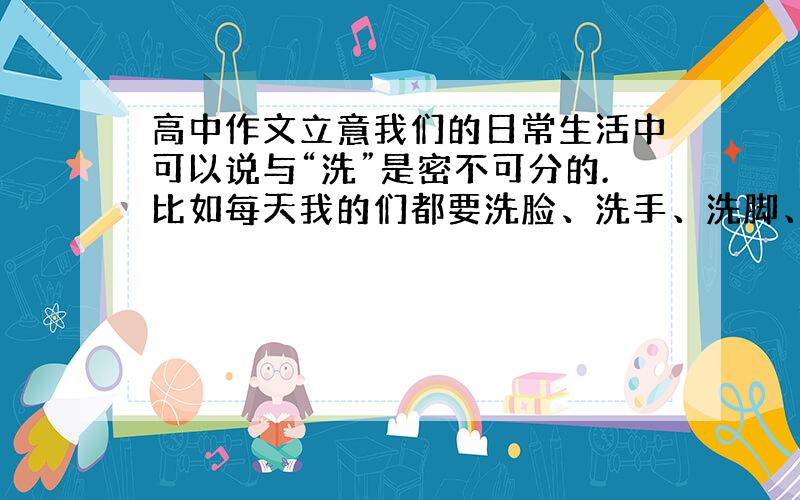 高中作文立意我们的日常生活中可以说与“洗”是密不可分的.比如每天我的们都要洗脸、洗手、洗脚、洗澡；拍完照后要冲洗照片以保