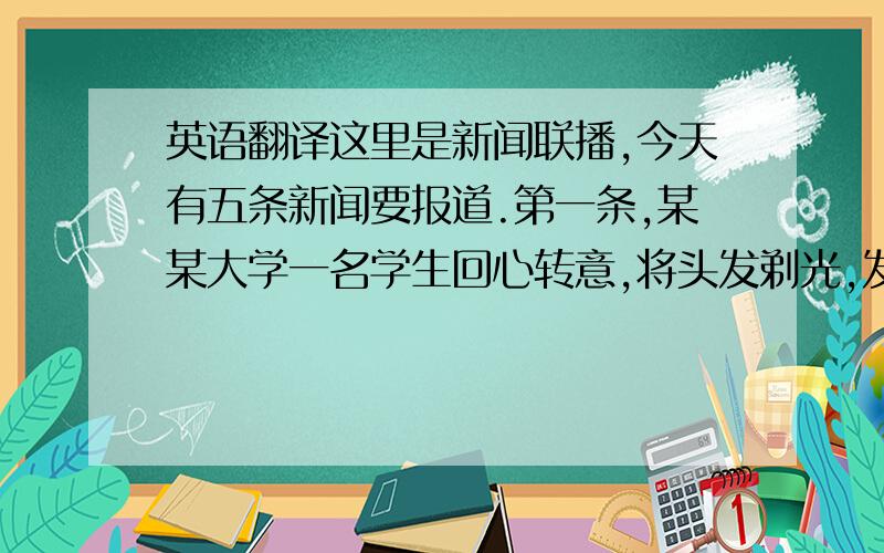 英语翻译这里是新闻联播,今天有五条新闻要报道.第一条,某某大学一名学生回心转意,将头发剃光,发誓从此不再去网吧!请看大屏