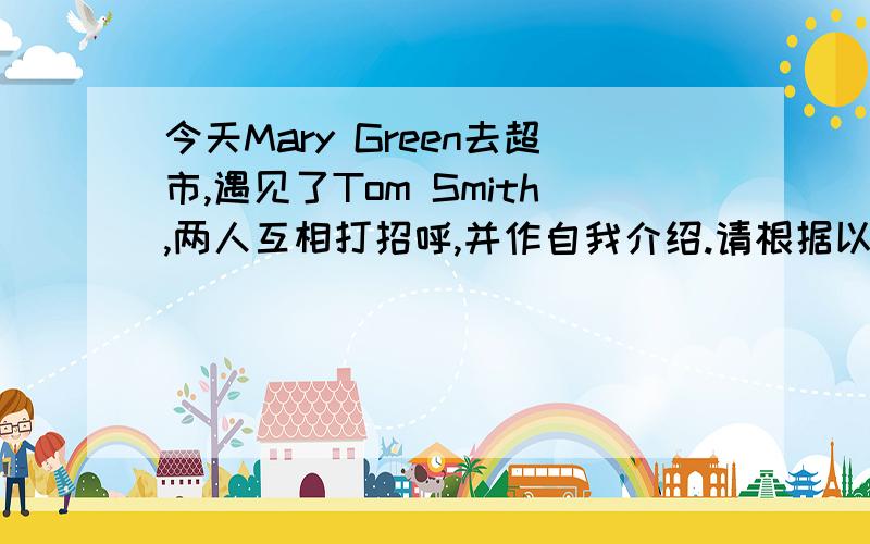 今天Mary Green去超市,遇见了Tom Smith,两人互相打招呼,并作自我介绍.请根据以上场景,编写一段小对