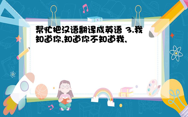 帮忙把汉语翻译成英语 3.我知道你,知道你不知道我,