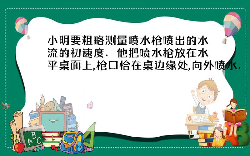 小明要粗略测量喷水枪喷出的水流的初速度．他把喷水枪放在水平桌面上,枪口恰在桌边缘处,向外喷水．记下水流落地的位置,再测出