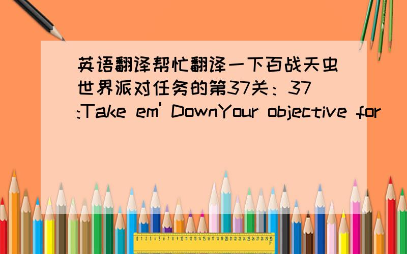 英语翻译帮忙翻译一下百战天虫世界派对任务的第37关：37:Take em' DownYour objective for