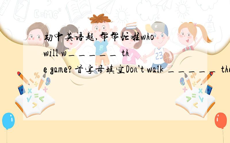 初中英语题,帮帮忙啦who will w_____ the game?首字母填空Don't walk _____ the