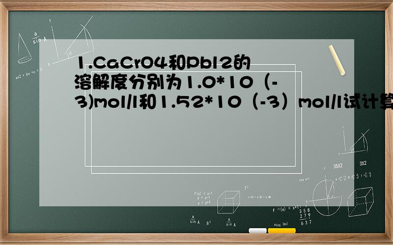 1.CaCrO4和Pbl2的溶解度分别为1.0*10（-3)mol/l和1.52*10（-3）mol/l试计算它们的Ks