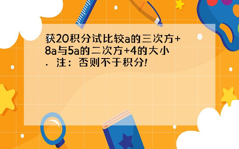 获20积分试比较a的三次方+8a与5a的二次方+4的大小．注：否则不于积分!