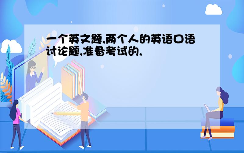 一个英文题,两个人的英语口语讨论题,准备考试的,