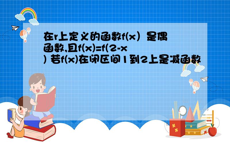 在r上定义的函数f(x）是偶函数,且f(x)=f(2-x) 若f(x)在闭区间1到2上是减函数