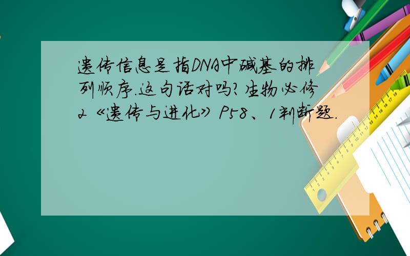 遗传信息是指DNA中碱基的排列顺序.这句话对吗?生物必修2《遗传与进化》P58、1判断题.