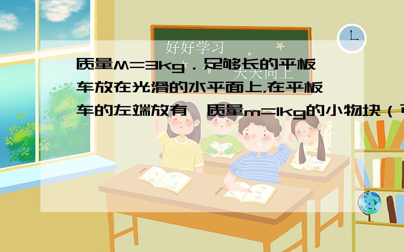 质量M=3kg．足够长的平板车放在光滑的水平面上，在平板车的左端放有一质量m=1kg的小物块（可视为质点），小车左上方的