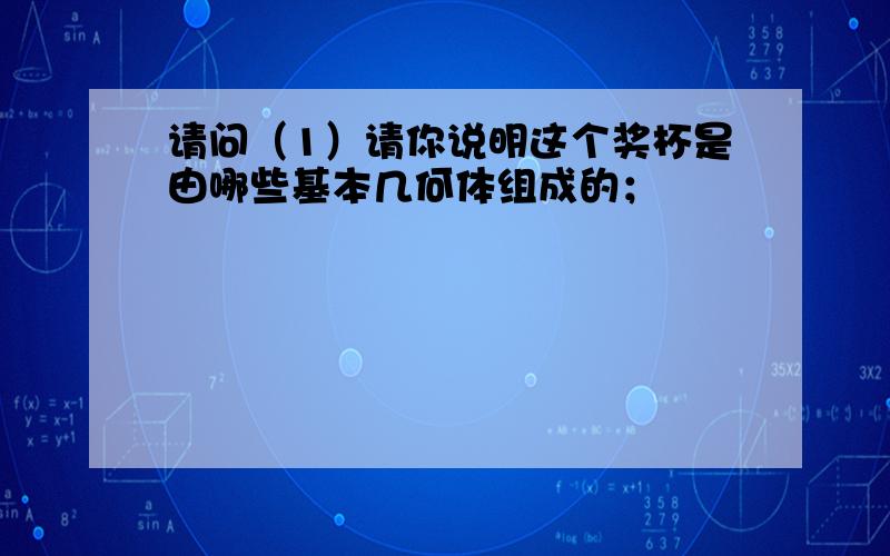 请问（1）请你说明这个奖杯是由哪些基本几何体组成的；