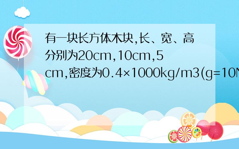 有一块长方体木块,长、宽、高分别为20cm,10cm,5cm,密度为0.4×1000kg/m3(g=10N/kg) 请说