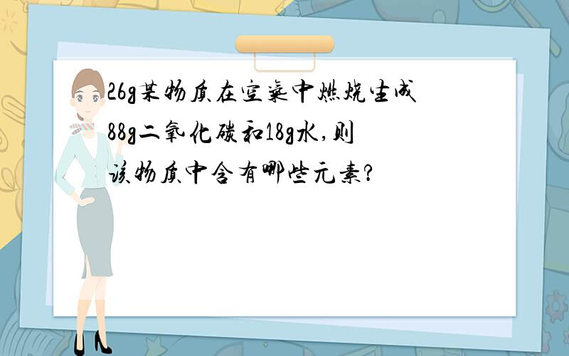 26g某物质在空气中燃烧生成88g二氧化碳和18g水,则该物质中含有哪些元素?