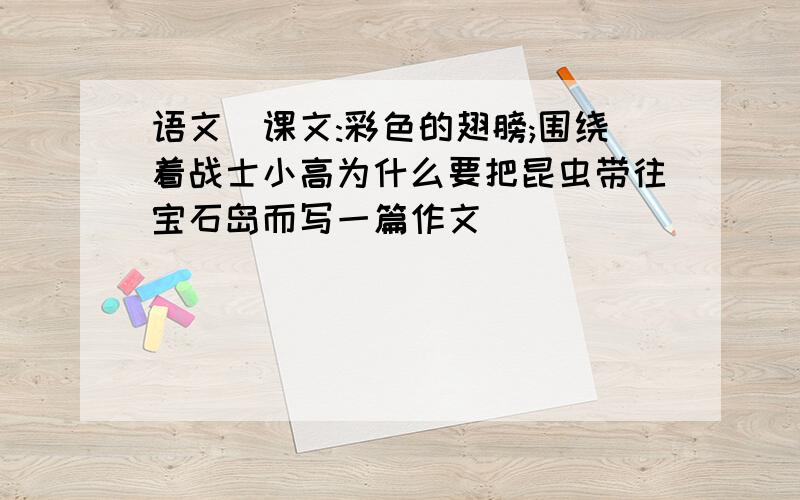 语文(课文:彩色的翅膀;围绕着战士小高为什么要把昆虫带往宝石岛而写一篇作文