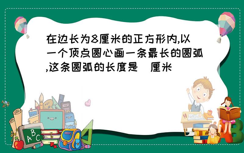 在边长为8厘米的正方形内,以一个顶点圆心画一条最长的圆弧,这条圆弧的长度是_厘米