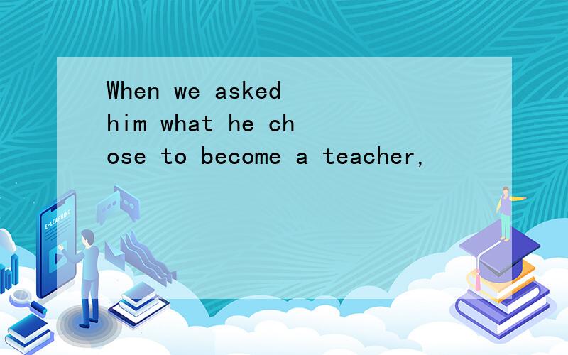 When we asked him what he chose to become a teacher,