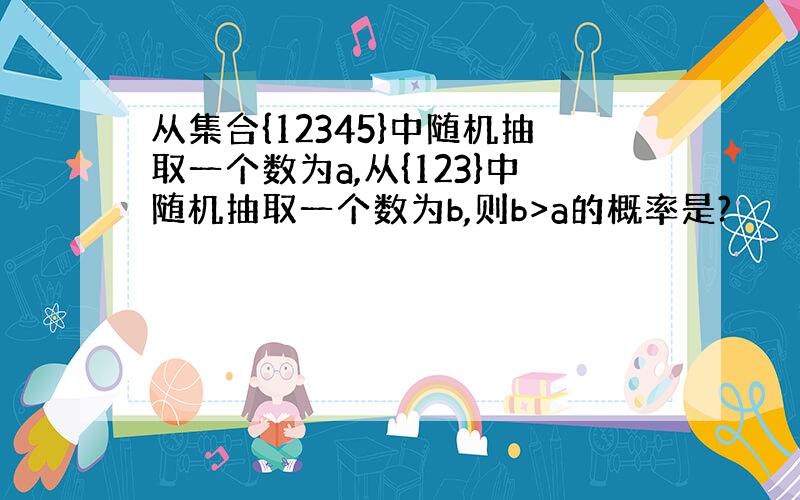 从集合{12345}中随机抽取一个数为a,从{123}中随机抽取一个数为b,则b>a的概率是?