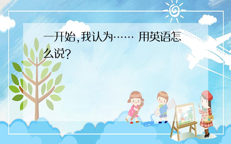 一开始,我认为…… 用英语怎么说?