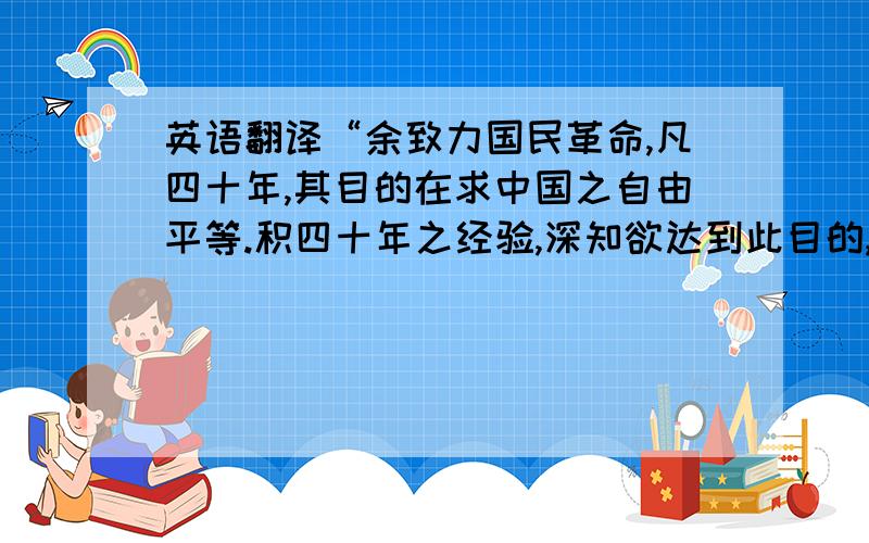 英语翻译“余致力国民革命,凡四十年,其目的在求中国之自由平等.积四十年之经验,深知欲达到此目的,必须唤起民众及联合世界上