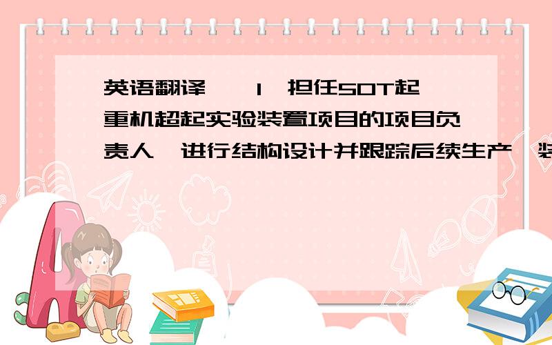 英语翻译一、1、担任50T起重机超起实验装置项目的项目负责人,进行结构设计并跟踪后续生产,装配,实验等所有事宜; 2、担