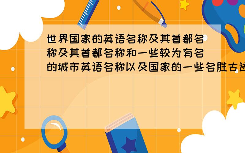 世界国家的英语名称及其首都名称及其首都名称和一些较为有名的城市英语名称以及国家的一些名胜古迹的英语名称以及国家的一些特有