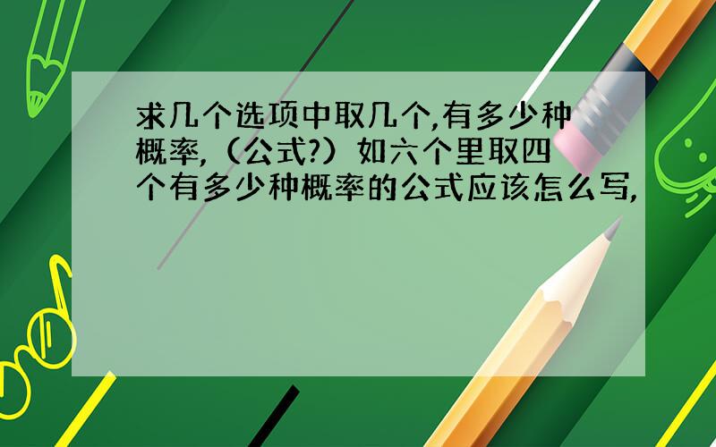 求几个选项中取几个,有多少种概率,（公式?）如六个里取四个有多少种概率的公式应该怎么写,