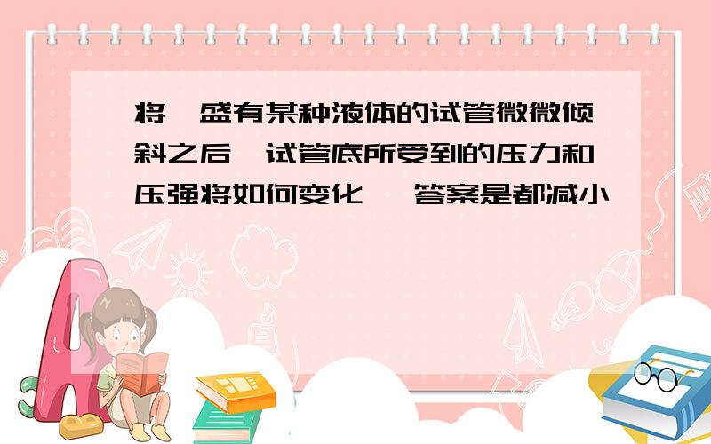 将一盛有某种液体的试管微微倾斜之后,试管底所受到的压力和压强将如何变化、 答案是都减小,