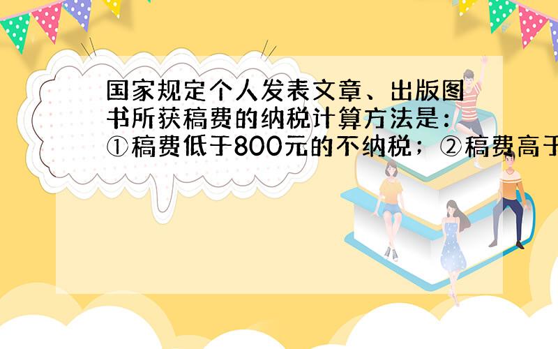 国家规定个人发表文章、出版图书所获稿费的纳税计算方法是：①稿费低于800元的不纳税；②稿费高于800元,又低于4000元