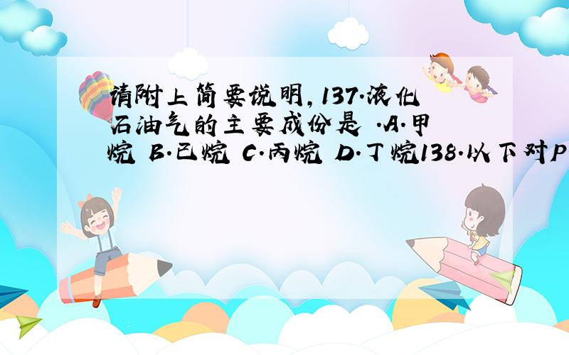 请附上简要说明,137．液化石油气的主要成份是 .A．甲烷 B.已烷 C.丙烷 D.丁烷138．以下对PH＝6.7水溶液