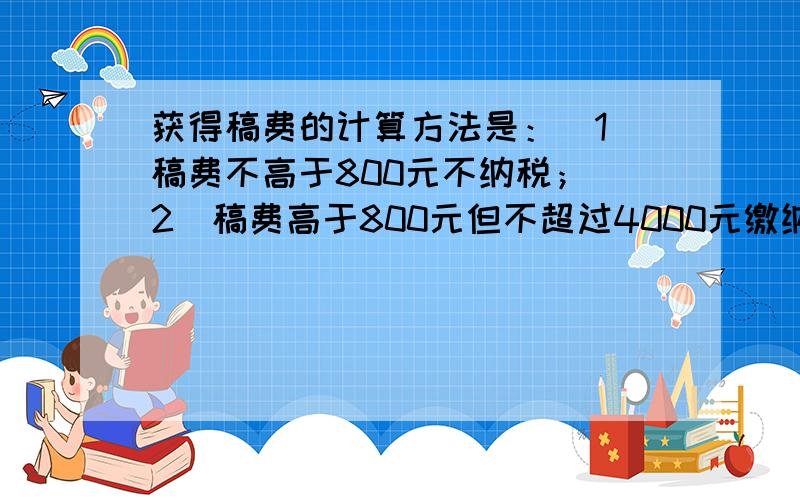 获得稿费的计算方法是：（1）稿费不高于800元不纳税；(2)稿费高于800元但不超过4000元缴纳超800元那一部分