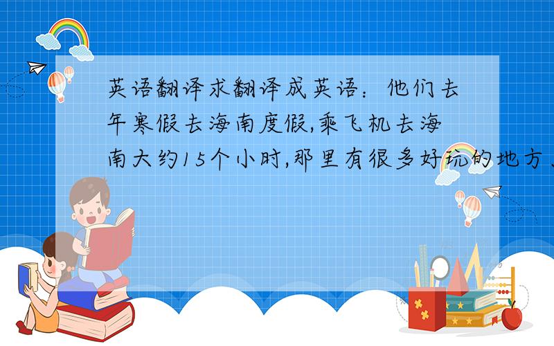 英语翻译求翻译成英语：他们去年寒假去海南度假,乘飞机去海南大约15个小时,那里有很多好玩的地方、美味的食物,那里的人们很