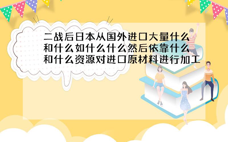 二战后日本从国外进口大量什么和什么如什么什么然后依靠什么和什么资源对进口原材料进行加工