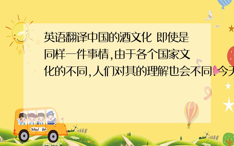 英语翻译中国的酒文化 即使是同样一件事情,由于各个国家文化的不同,人们对其的理解也会不同.今天我要给大家介绍的是中国的酒