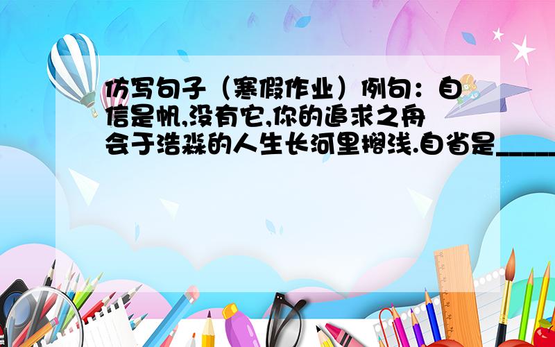 仿写句子（寒假作业）例句：自信是帆,没有它,你的追求之舟会于浩淼的人生长河里搁浅.自省是______,_________