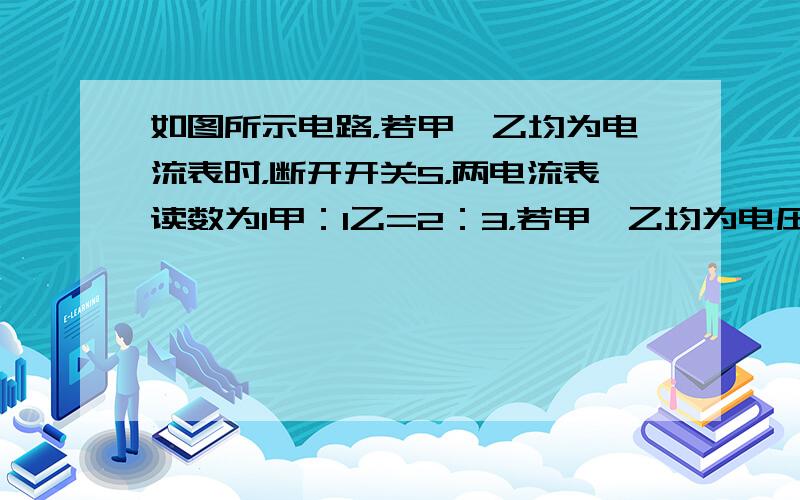 如图所示电路，若甲、乙均为电流表时，断开开关S，两电流表读数为I甲：I乙=2：3，若甲、乙均为电压表时，闭合开关S，则两