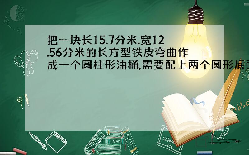 把一块长15.7分米.宽12.56分米的长方型铁皮弯曲作成一个圆柱形油桶,需要配上两个圆形底面的面积