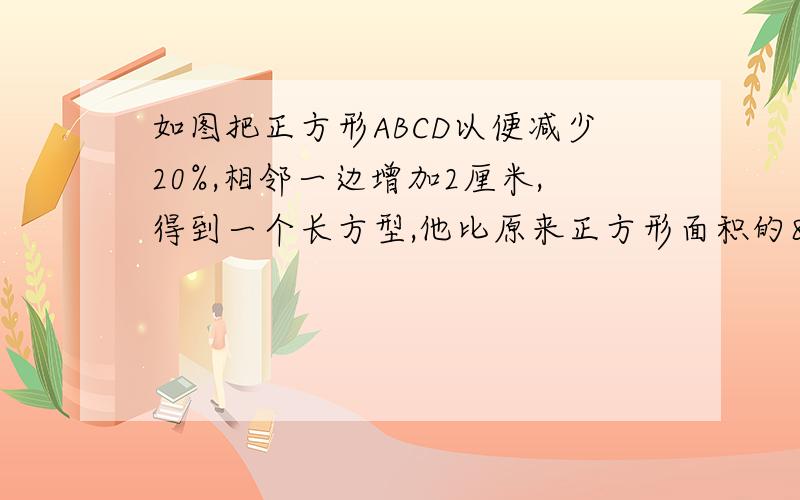 如图把正方形ABCD以便减少20%,相邻一边增加2厘米,得到一个长方型,他比原来正方形面积的80%多6.4厘米