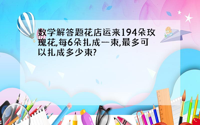 数学解答题花店运来194朵玫瑰花,每6朵扎成一束,最多可以扎成多少束?